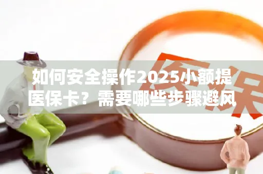 如何安全操作2025小额提医保卡？需要哪些步骤避风险？
